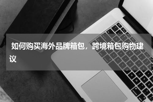  如何购买海外品牌箱包，跨境箱包购物建议 