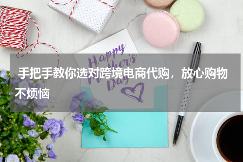  手把手教你选对跨境电商代购，放心购物不烦恼 