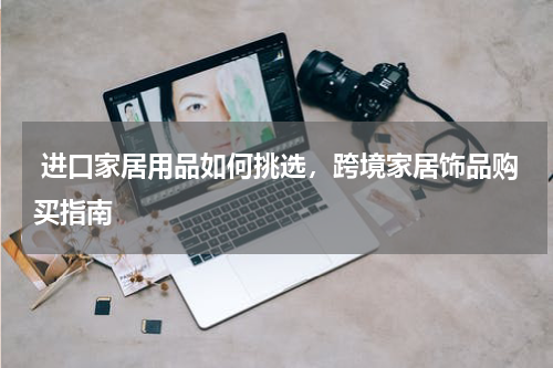  进口家居用品如何挑选，跨境家居饰品购买指南 