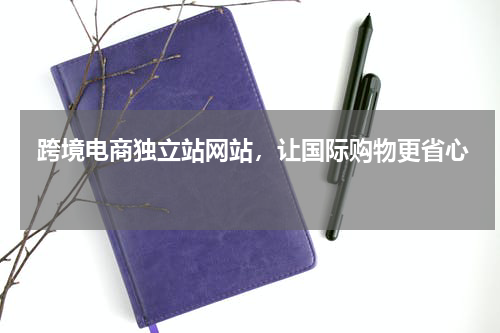  跨境电商独立站网站，让国际购物更省心  