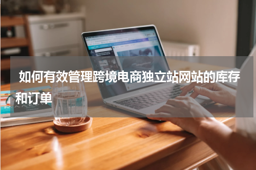  如何有效管理跨境电商独立站网站的库存和订单 