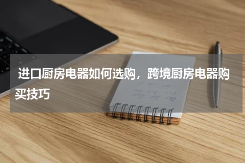  进口厨房电器如何选购，跨境厨房电器购买技巧 