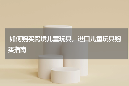  如何购买跨境儿童玩具，进口儿童玩具购买指南 