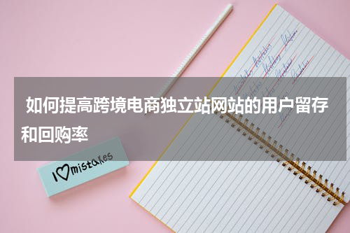  如何提高跨境电商独立站网站的用户留存和回购率  