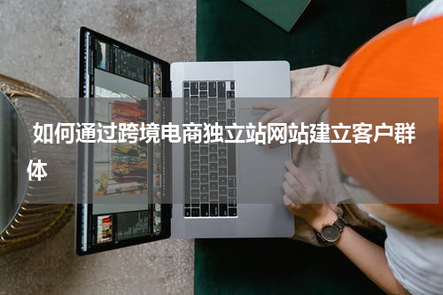  如何通过跨境电商独立站网站建立客户群体  