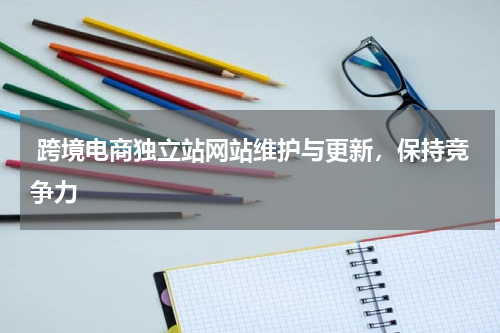  跨境电商独立站网站维护与更新，保持竞争力  