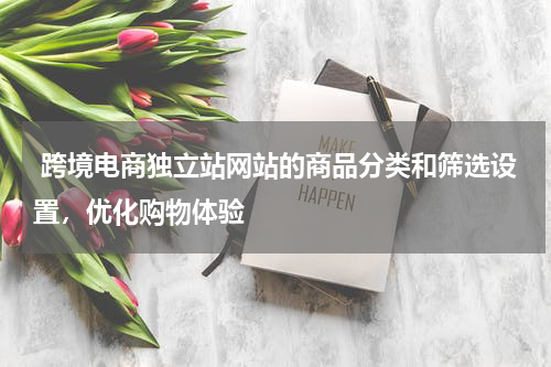  跨境电商独立站网站的商品分类和筛选设置，优化购物体验 