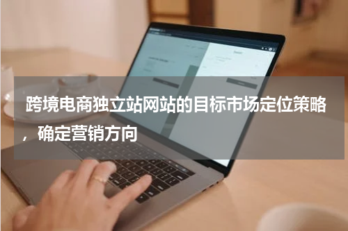  跨境电商独立站网站的目标市场定位策略，确定营销方向 