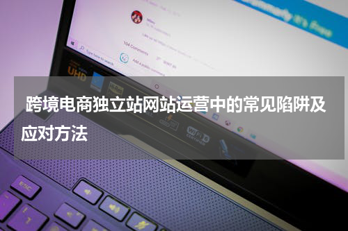  跨境电商独立站网站运营中的常见陷阱及应对方法  
