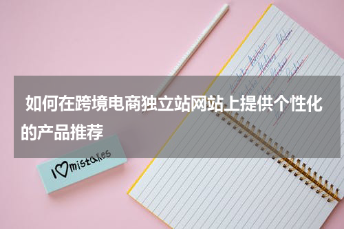  如何在跨境电商独立站网站上提供个性化的产品推荐  
