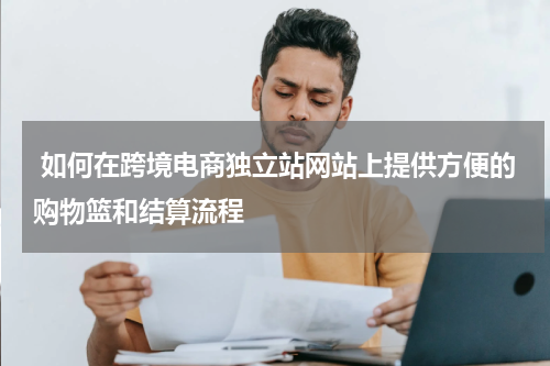  如何在跨境电商独立站网站上提供方便的购物篮和结算流程  