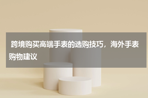 跨境购买高端手表的选购技巧，海外手表购物建议 