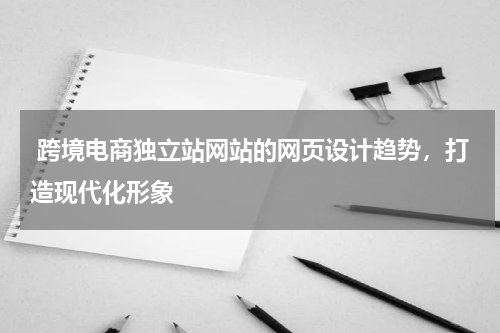  跨境电商独立站网站的网页设计趋势，打造现代化形象 