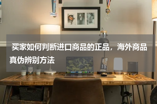  买家如何判断进口商品的正品，海外商品真伪辨别方法 