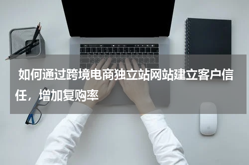  如何通过跨境电商独立站网站建立客户信任，增加复购率 