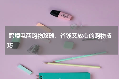  跨境电商购物攻略，省钱又放心的购物技巧 