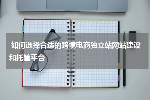  如何选择合适的跨境电商独立站网站建设和托管平台  