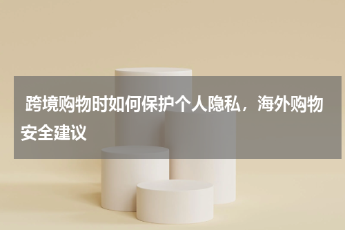  跨境购物时如何保护个人隐私，海外购物安全建议 
