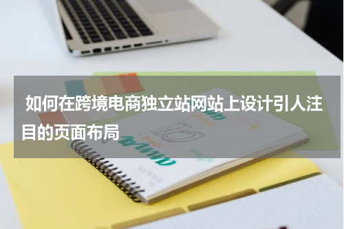  如何在跨境电商独立站网站上设计引人注目的页面布局  