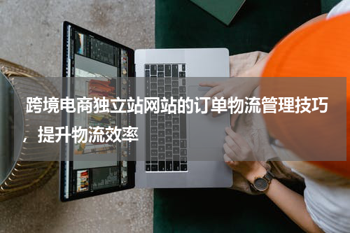  跨境电商独立站网站的订单物流管理技巧，提升物流效率 