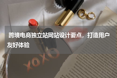  跨境电商独立站网站设计要点，打造用户友好体验  