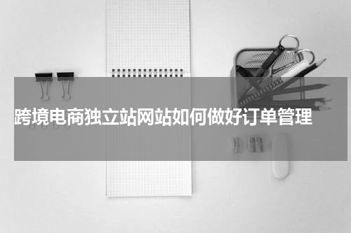  跨境电商独立站网站如何做好订单管理 