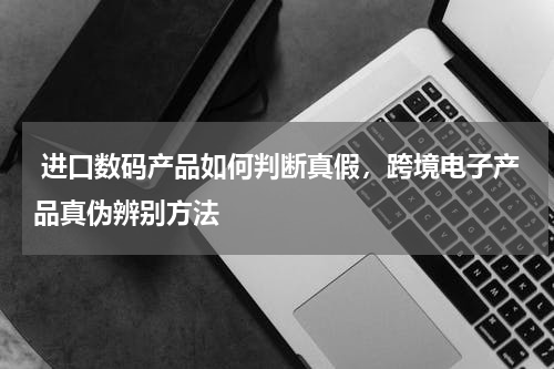  进口数码产品如何判断真假，跨境电子产品真伪辨别方法 