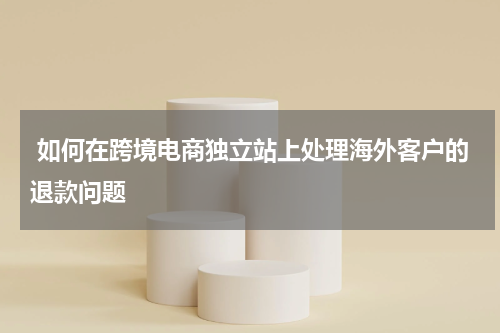  如何在跨境电商独立站上处理海外客户的退款问题  
