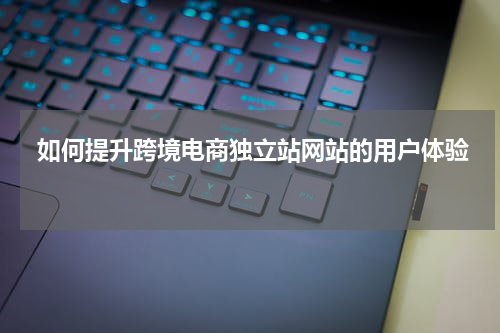  如何提升跨境电商独立站网站的用户体验 