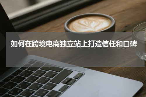 如何在跨境电商独立站上打造信任和口碑  