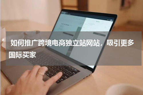  如何推广跨境电商独立站网站，吸引更多国际买家  