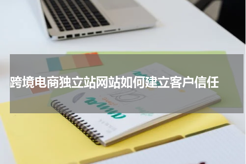  跨境电商独立站网站如何建立客户信任 