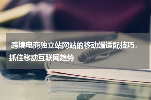  跨境电商独立站网站的移动端适配技巧，抓住移动互联网趋势 