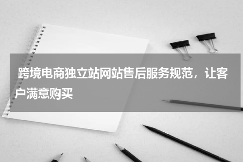  跨境电商独立站网站售后服务规范，让客户满意购买  
