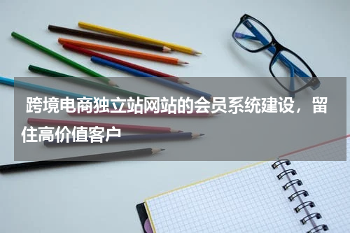  跨境电商独立站网站的会员系统建设，留住高价值客户 