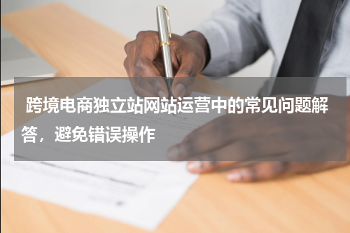  跨境电商独立站网站运营中的常见问题解答，避免错误操作 