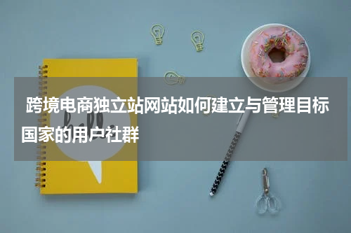  跨境电商独立站网站如何建立与管理目标国家的用户社群  