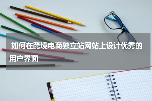  如何在跨境电商独立站网站上设计优秀的用户界面  