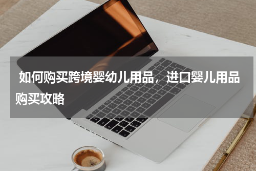  如何购买跨境婴幼儿用品，进口婴儿用品购买攻略 