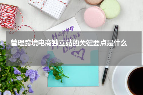  管理跨境电商独立站的关键要点是什么  