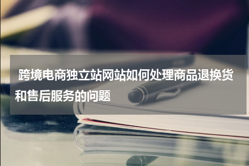  跨境电商独立站网站如何处理商品退换货和售后服务的问题  
