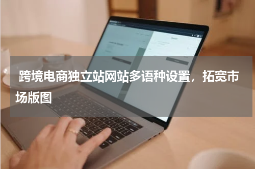  跨境电商独立站网站多语种设置，拓宽市场版图  