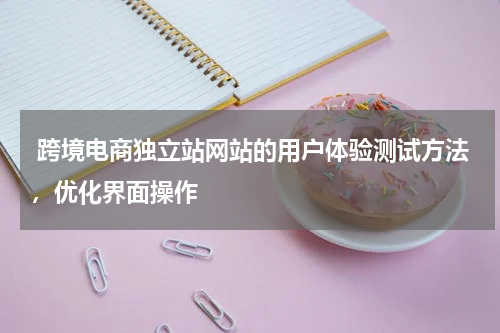  跨境电商独立站网站的用户体验测试方法，优化界面操作 