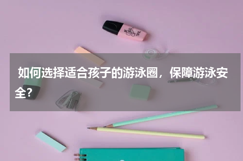  如何选择适合孩子的游泳圈，保障游泳安全？