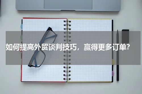  如何提高外贸谈判技巧，赢得更多订单？