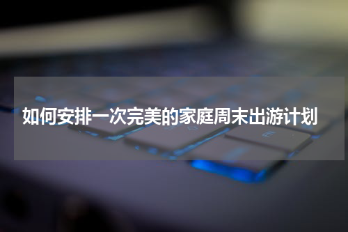  如何安排一次完美的家庭周末出游计划