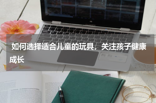  如何选择适合儿童的玩具，关注孩子健康成长