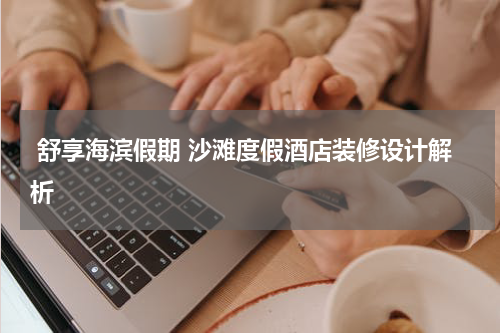  舒享海滨假期 沙滩度假酒店装修设计解析