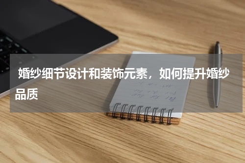  婚纱细节设计和装饰元素，如何提升婚纱品质