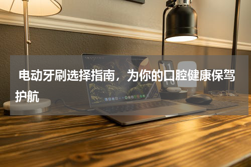  电动牙刷选择指南，为你的口腔健康保驾护航